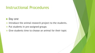 Instructional Procedures
 Day one
 Introduce the animal research project to the students.
 Put students in pre-assigned groups
 Give students time to choose an animal for their topic
 