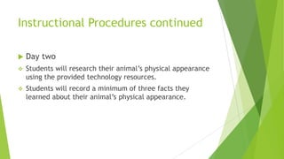 Instructional Procedures continued
 Day two
 Students will research their animal’s physical appearance
using the provided technology resources.
 Students will record a minimum of three facts they
learned about their animal’s physical appearance.
 