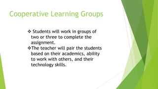  Students will work in groups of
two or three to complete the
assignment.
The teacher will pair the students
based on their academics, ability
to work with others, and their
technology skills.
Cooperative Learning Groups
 