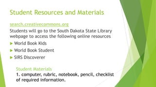 Student Resources and Materials
search.creativecommons.org
Students will go to the South Dakota State Library
webpage to access the following online resources
 World Book Kids
 World Book Student
 SIRS Discoverer
Student Materials
1. computer, rubric, notebook, pencil, checklist
of required information.
 