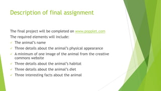Description of final assignment
The final project will be completed on www.popplet.com
The required elements will include:
 The animal’s name
 Three details about the animal’s physical appearance
 A minimum of one image of the animal from the creative
commons website
 Three details about the animal’s habitat
 Three details about the animal’s diet
 Three interesting facts about the animal
 