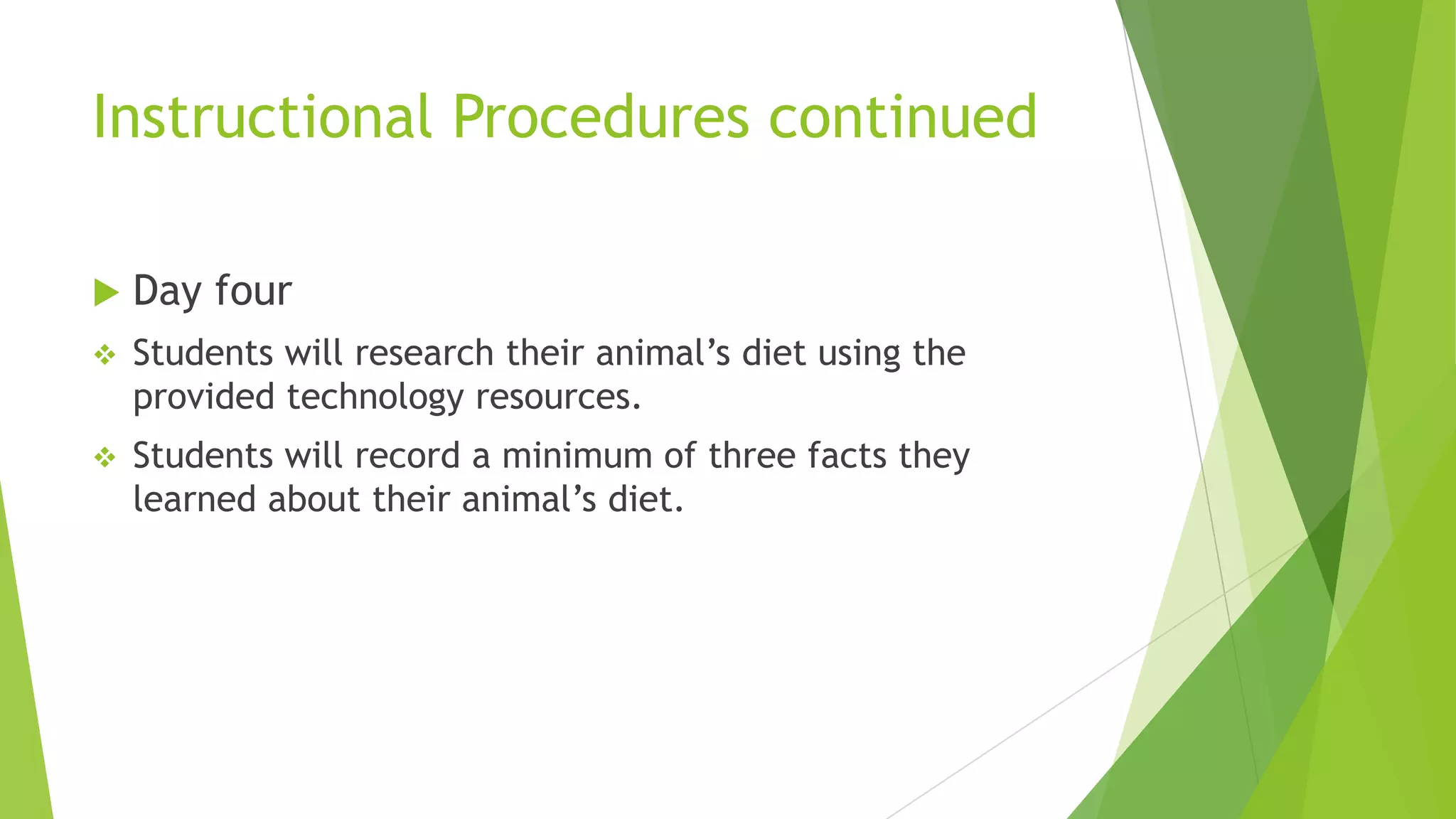 Instructional Procedures continued
 Day four
 Students will research their animal’s diet using the
provided technology resources.
 Students will record a minimum of three facts they
learned about their animal’s diet.
 