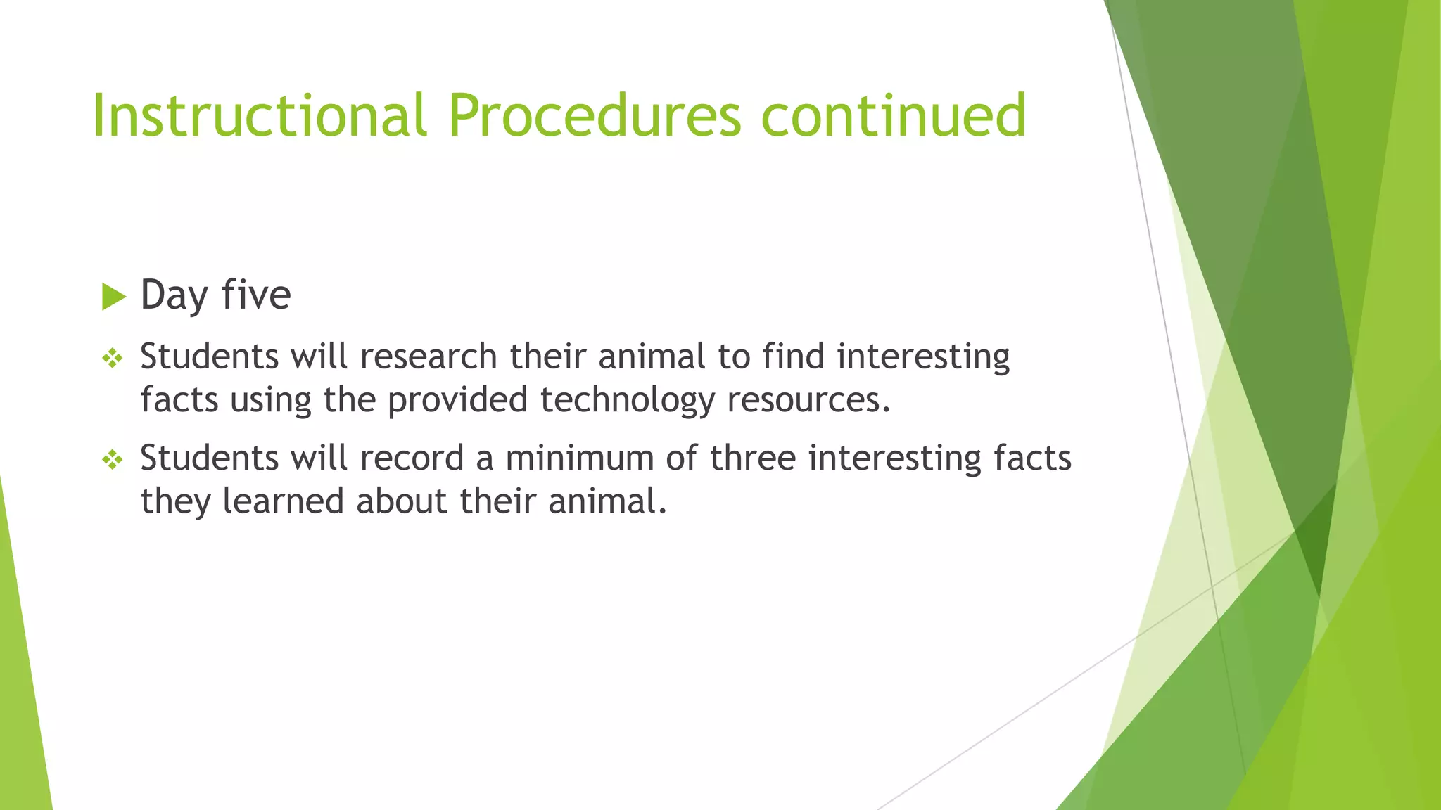Instructional Procedures continued
 Day five
 Students will research their animal to find interesting
facts using the provided technology resources.
 Students will record a minimum of three interesting facts
they learned about their animal.
 