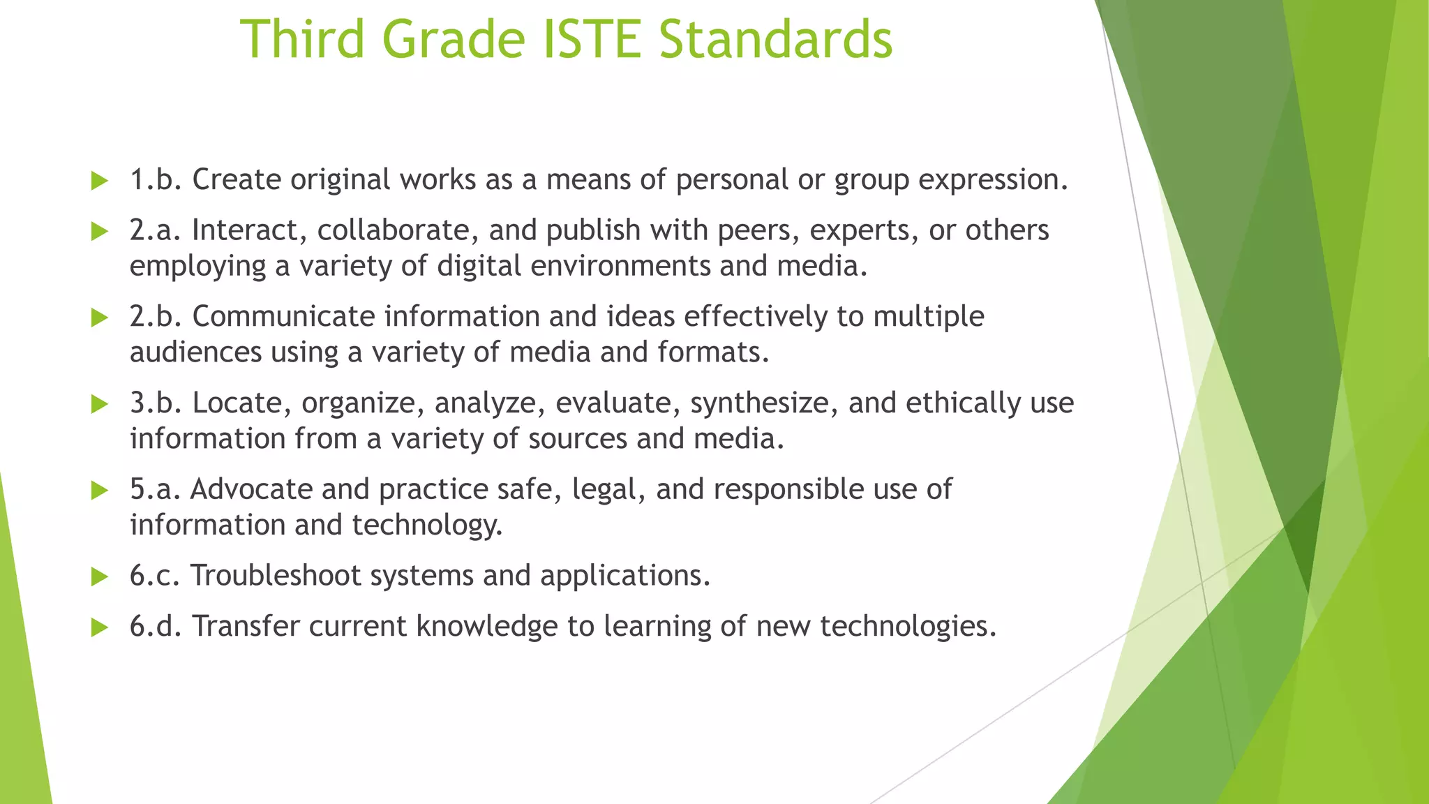 Third Grade ISTE Standards
 1.b. Create original works as a means of personal or group expression.
 2.a. Interact, collaborate, and publish with peers, experts, or others
employing a variety of digital environments and media.
 2.b. Communicate information and ideas effectively to multiple
audiences using a variety of media and formats.
 3.b. Locate, organize, analyze, evaluate, synthesize, and ethically use
information from a variety of sources and media.
 5.a. Advocate and practice safe, legal, and responsible use of
information and technology.
 6.c. Troubleshoot systems and applications.
 6.d. Transfer current knowledge to learning of new technologies.
 