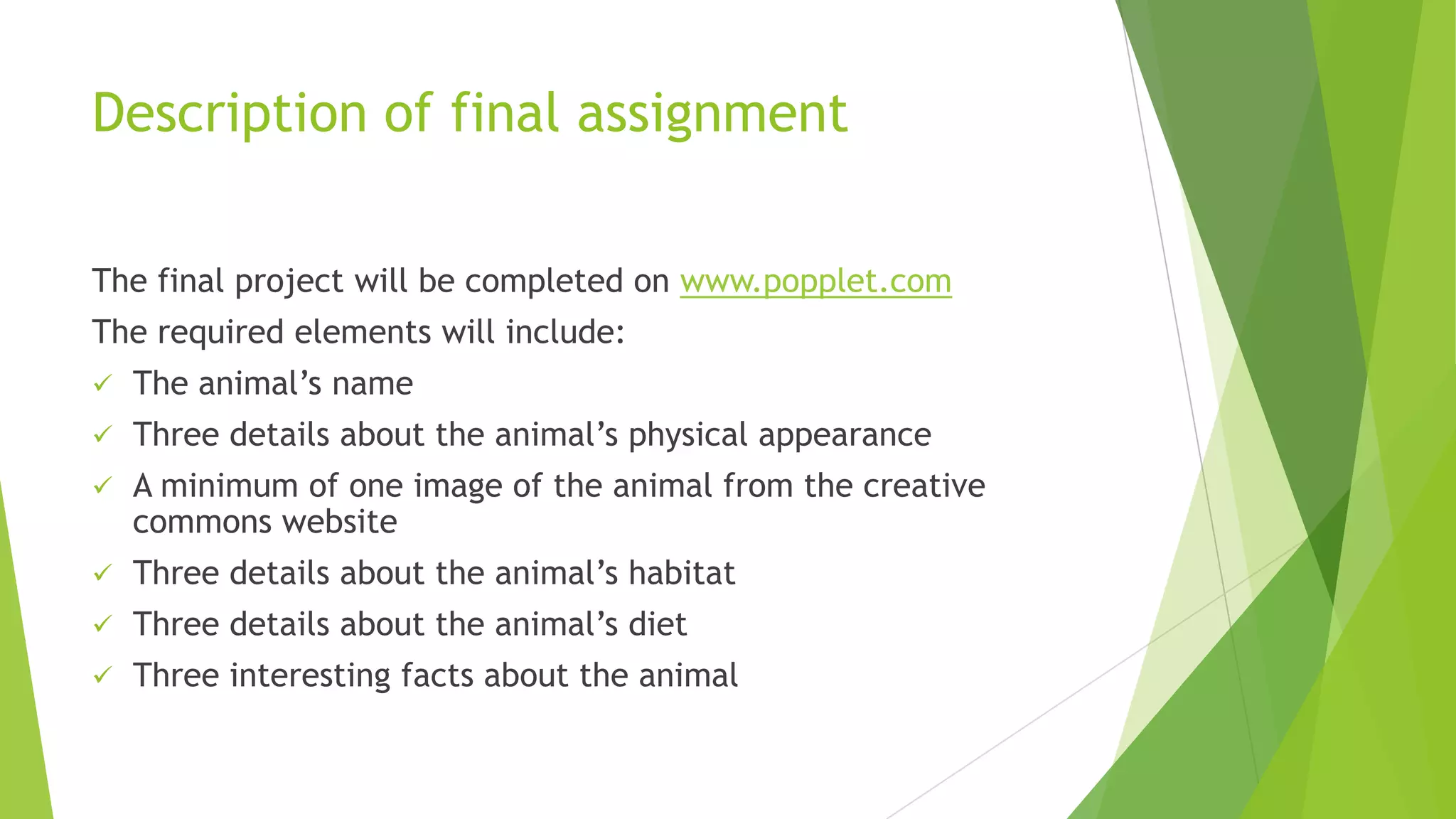 Description of final assignment
The final project will be completed on www.popplet.com
The required elements will include:
 The animal’s name
 Three details about the animal’s physical appearance
 A minimum of one image of the animal from the creative
commons website
 Three details about the animal’s habitat
 Three details about the animal’s diet
 Three interesting facts about the animal
 