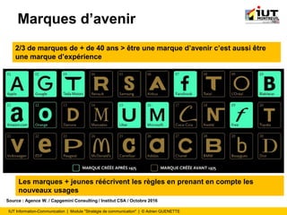 IUT Information-Communication | Module "Stratégie de communication" | © Adrien QUENETTE
Marques d’avenir
2/3 de marques de + de 40 ans > être une marque d’avenir c’est aussi être
une marque d’expérience
Source : Agence W. / Capgemini Consulting / Institut CSA / Octobre 2016
Les marques + jeunes réécrivent les règles en prenant en compte les
nouveaux usages
 