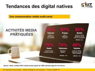 IUT Information-Communication | Module "Stratégie de communication" | © Adrien QUENETTE
Tendances des digital natives
Une consommation média multi-canal
Source : Neon, octobre 2016 / étude menée auprès de 1200 individus agés de 18 à 40 ans
 