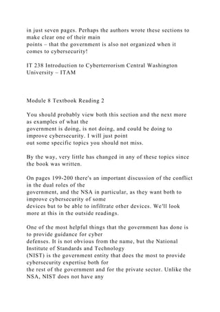 in just seven pages. Perhaps the authors wrote these sections to
make clear one of their main
points – that the government is also not organized when it
comes to cybersecurity!
IT 238 Introduction to Cyberterrorism Central Washington
University – ITAM
Module 8 Textbook Reading 2
You should probably view both this section and the next more
as examples of what the
government is doing, is not doing, and could be doing to
improve cybersecurity. I will just point
out some specific topics you should not miss.
By the way, very little has changed in any of these topics since
the book was written.
On pages 199-200 there's an important discussion of the conflict
in the dual roles of the
government, and the NSA in particular, as they want both to
improve cybersecurity of some
devices but to be able to infiltrate other devices. We'll look
more at this in the outside readings.
One of the most helpful things that the government has done is
to provide guidance for cyber
defenses. It is not obvious from the name, but the National
Institute of Standards and Technology
(NIST) is the government entity that does the most to provide
cybersecurity expertise both for
the rest of the government and for the private sector. Unlike the
NSA, NIST does not have any
 