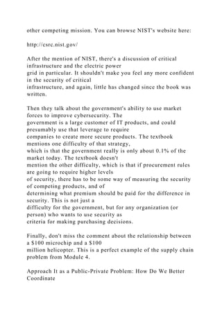 other competing mission. You can browse NIST's website here:
http://csrc.nist.gov/
After the mention of NIST, there's a discussion of critical
infrastructure and the electric power
grid in particular. It shouldn't make you feel any more confident
in the security of critical
infrastructure, and again, little has changed since the book was
written.
Then they talk about the government's ability to use market
forces to improve cybersecurity. The
government is a large customer of IT products, and could
presumably use that leverage to require
companies to create more secure products. The textbook
mentions one difficulty of that strategy,
which is that the government really is only about 0.1% of the
market today. The textbook doesn't
mention the other difficulty, which is that if procurement rules
are going to require higher levels
of security, there has to be some way of measuring the security
of competing products, and of
determining what premium should be paid for the difference in
security. This is not just a
difficulty for the government, but for any organization (or
person) who wants to use security as
criteria for making purchasing decisions.
Finally, don't miss the comment about the relationship between
a $100 microchip and a $100
million helicopter. This is a perfect example of the supply chain
problem from Module 4.
Approach It as a Public-Private Problem: How Do We Better
Coordinate
 