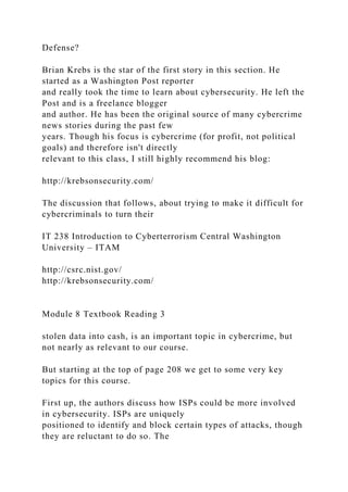 Defense?
Brian Krebs is the star of the first story in this section. He
started as a Washington Post reporter
and really took the time to learn about cybersecurity. He left the
Post and is a freelance blogger
and author. He has been the original source of many cybercrime
news stories during the past few
years. Though his focus is cybercrime (for profit, not political
goals) and therefore isn't directly
relevant to this class, I still highly recommend his blog:
http://krebsonsecurity.com/
The discussion that follows, about trying to make it difficult for
cybercriminals to turn their
IT 238 Introduction to Cyberterrorism Central Washington
University – ITAM
http://csrc.nist.gov/
http://krebsonsecurity.com/
Module 8 Textbook Reading 3
stolen data into cash, is an important topic in cybercrime, but
not nearly as relevant to our course.
But starting at the top of page 208 we get to some very key
topics for this course.
First up, the authors discuss how ISPs could be more involved
in cybersecurity. ISPs are uniquely
positioned to identify and block certain types of attacks, though
they are reluctant to do so. The
 