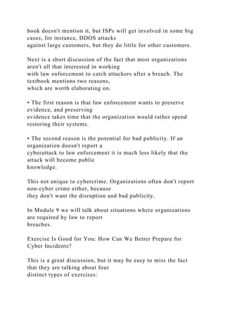 book doesn't mention it, but ISPs will get involved in some big
cases, for instance, DDOS attacks
against large customers, but they do little for other customers.
Next is a short discussion of the fact that most organizations
aren't all that interested in working
with law enforcement to catch attackers after a breach. The
textbook mentions two reasons,
which are worth elaborating on.
• The first reason is that law enforcement wants to preserve
evidence, and preserving
evidence takes time that the organization would rather spend
restoring their systems.
• The second reason is the potential for bad publicity. If an
organization doesn't report a
cyberattack to law enforcement it is much less likely that the
attack will become public
knowledge.
This not unique to cybercrime. Organizations often don't report
non-cyber crime either, because
they don't want the disruption and bad publicity.
In Module 9 we will talk about situations where organizations
are required by law to report
breaches.
Exercise Is Good for You: How Can We Better Prepare for
Cyber Incidents?
This is a great discussion, but it may be easy to miss the fact
that they are talking about four
distinct types of exercises:
 