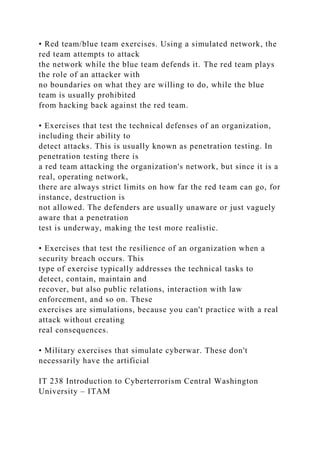 • Red team/blue team exercises. Using a simulated network, the
red team attempts to attack
the network while the blue team defends it. The red team plays
the role of an attacker with
no boundaries on what they are willing to do, while the blue
team is usually prohibited
from hacking back against the red team.
• Exercises that test the technical defenses of an organization,
including their ability to
detect attacks. This is usually known as penetration testing. In
penetration testing there is
a red team attacking the organization's network, but since it is a
real, operating network,
there are always strict limits on how far the red team can go, for
instance, destruction is
not allowed. The defenders are usually unaware or just vaguely
aware that a penetration
test is underway, making the test more realistic.
• Exercises that test the resilience of an organization when a
security breach occurs. This
type of exercise typically addresses the technical tasks to
detect, contain, maintain and
recover, but also public relations, interaction with law
enforcement, and so on. These
exercises are simulations, because you can't practice with a real
attack without creating
real consequences.
• Military exercises that simulate cyberwar. These don't
necessarily have the artificial
IT 238 Introduction to Cyberterrorism Central Washington
University – ITAM
 