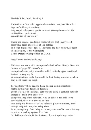 Module 8 Textbook Reading 4
limitations of the other types of exercises, but just like other
types of military exercises,
they require the participants to make assumptions about the
motivations, tactics and
capabilities of the enemy.
There are several academic competitions that involve red
team/blue team exercises, at the college
and even high school levels. Probably the best known, at least
in this region, is the Collegiate
Cyber Defense Competition (CCDC).
http://www.nationalccdc.org/
This section has a nice example of a lack of resiliency. Near the
bottom of page 213, there's an
example of a security team that relied entirely upon email and
instant messaging for
communication, tools that could be lost during an attack, when
they need them the most.
For resiliency they need to have backup communications
methods that will function during a
cyber attack. For instance, cell phones using a cellular network
instead of their own (possibly
compromised) WiFi network. And of course, for this to be
successful, they also have to ensure
that everyone knows all of the relevant phone numbers, even
though they will only be using them
in an emergency. One thing to be very aware of is that it is easy
to set up a backup system like that
but fail to maintain it, for instance, by not updating contact
 