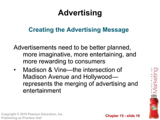 Advertising Advertisements need to be better planned, more imaginative, more entertaining, and more rewarding to consumers Madison & Vine—the intersection of Madison Avenue and Hollywood—represents the merging of advertising and entertainment  Creating the Advertising Message 