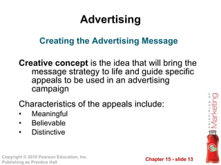 Advertising Creative concept  is the idea that will bring the message strategy to life and guide specific appeals to be used in an advertising campaign Characteristics of the appeals include: Meaningful Believable Distinctive Creating the Advertising Message 