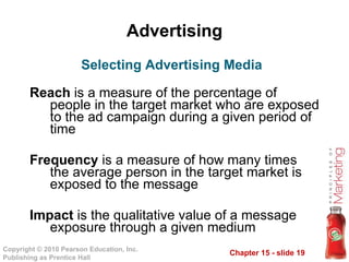 Advertising Reach  is a measure of the percentage of people in the target market who are exposed to the ad campaign during a given period of time Frequency  is a measure of how many times the average person in the target market is exposed to the message Impact  is the qualitative value of a message exposure through a given medium Selecting Advertising Media 