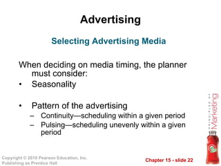 Advertising When deciding on media timing, the planner must consider: Seasonality Pattern of the advertising Continuity—scheduling within a given period Pulsing—scheduling unevenly within a given period Selecting Advertising Media 