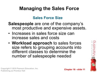 Managing the Sales Force Salespeople  are one of the company’s most productive and expensive assets. Increases in sales force size can increase sales and costs Workload approach  to sales forces size refers to grouping accounts into different classes to determine the number of salespeople needed Sales Force Size 