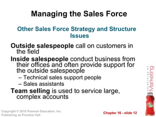 Managing the Sales Force Outside salespeople  call on customers in the field Inside salespeople  conduct business from their offices and often provide support for the outside salespeople Technical sales support people Sales assistants Team selling  is used to service large, complex accounts Other Sales Force Strategy and Structure Issues 