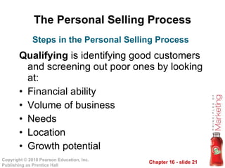 The Personal Selling Process Qualifying  is identifying good customers and screening out poor ones by looking at: Financial ability Volume of business Needs Location Growth potential Steps in the Personal Selling Process 