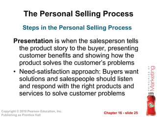 The Personal Selling Process Presentation  is when the salesperson tells the product story to the buyer, presenting customer benefits and showing how the product solves the customer’s problems Need-satisfaction approach: Buyers want solutions and salespeople should listen and respond with the right products and services to solve customer problems Steps in the Personal Selling Process 