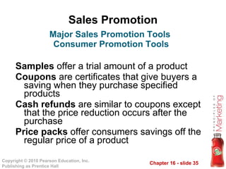 Sales Promotion Samples  offer a trial amount of a product Coupons  are certificates that give buyers a saving when they purchase specified products Cash refunds  are similar to coupons except that the price reduction occurs after the purchase Price packs  offer consumers savings off the regular price of a product  Major Sales Promotion Tools  Consumer Promotion Tools 