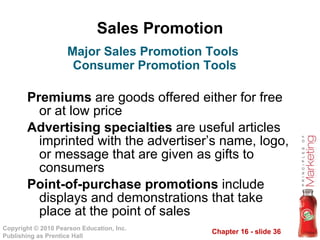Sales Promotion Premiums  are goods offered either for free or at low price Advertising specialties  are useful articles imprinted with the advertiser’s name, logo, or message that are given as gifts to consumers Point-of-purchase promotions  include displays and demonstrations that take place at the point of sales Major Sales Promotion Tools  Consumer Promotion Tools 