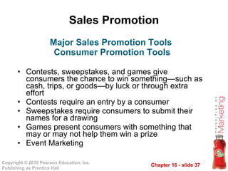 Sales Promotion Contests, sweepstakes, and games give consumers the chance to win something—such as cash, trips, or goods—by luck or through extra effort Contests require an entry by a consumer Sweepstakes require consumers to submit their names for a drawing Games present consumers with something that may or may not help them win a prize Event Marketing Major Sales Promotion Tools  Consumer Promotion Tools 