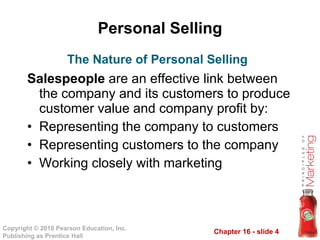 Personal Selling Salespeople  are an effective link between the company and its customers to produce customer value and company profit by: Representing the company to customers Representing customers to the company Working closely with marketing The Nature of Personal Selling 