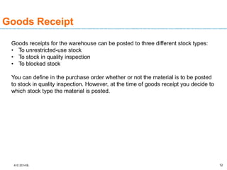 A © 2014 B. 12
Goods Receipt
Goods receipts for the warehouse can be posted to three different stock types:
• To unrestricted-use stock
• To stock in quality inspection
• To blocked stock
You can define in the purchase order whether or not the material is to be posted
to stock in quality inspection. However, at the time of goods receipt you decide to
which stock type the material is posted.
 