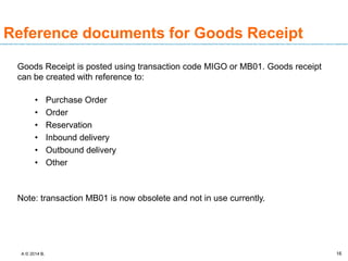 A © 2014 B. 16
Reference documents for Goods Receipt
Goods Receipt is posted using transaction code MIGO or MB01. Goods receipt
can be created with reference to:
• Purchase Order
• Order
• Reservation
• Inbound delivery
• Outbound delivery
• Other
Note: transaction MB01 is now obsolete and not in use currently.
 