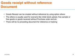 A © 2014 B.
Goods receipt without reference
Document
• Goods Receipt can be created without reference by using option others
• The others is usually used for scenario like initial stock upload, free sample or
free goods or goods received without Purchase order and etc
• There will be no preceding document for reference or tracking
19
 