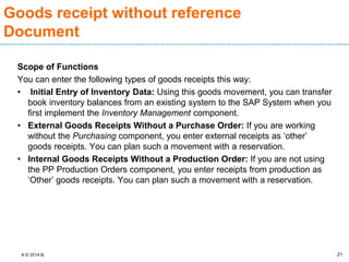 A © 2014 B.
Goods receipt without reference
Document
Scope of Functions
You can enter the following types of goods receipts this way:
• Initial Entry of Inventory Data: Using this goods movement, you can transfer
book inventory balances from an existing system to the SAP System when you
first implement the Inventory Management component.
• External Goods Receipts Without a Purchase Order: If you are working
without the Purchasing component, you enter external receipts as ‘other’
goods receipts. You can plan such a movement with a reservation.
• Internal Goods Receipts Without a Production Order: If you are not using
the PP Production Orders component, you enter receipts from production as
‘Other’ goods receipts. You can plan such a movement with a reservation.
21
 
