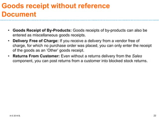 A © 2014 B.
Goods receipt without reference
Document
• Goods Receipt of By-Products: Goods receipts of by-products can also be
entered as miscellaneous goods receipts.
• Delivery Free of Charge: If you receive a delivery from a vendor free of
charge, for which no purchase order was placed, you can only enter the receipt
of the goods as an ‘Other’ goods receipt.
• Returns From Customer: Even without a returns delivery from the Sales
component, you can post returns from a customer into blocked stock returns.
22
 