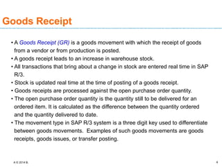 A © 2014 B. 4
Goods Receipt
• A Goods Receipt (GR) is a goods movement with which the receipt of goods
from a vendor or from production is posted.
• A goods receipt leads to an increase in warehouse stock.
• All transactions that bring about a change in stock are entered real time in SAP
R/3.
• Stock is updated real time at the time of posting of a goods receipt.
• Goods receipts are processed against the open purchase order quantity.
• The open purchase order quantity is the quantity still to be delivered for an
ordered item. It is calculated as the difference between the quantity ordered
and the quantity delivered to date.
• The movement type in SAP R/3 system is a three digit key used to differentiate
between goods movements. Examples of such goods movements are goods
receipts, goods issues, or transfer posting.
 