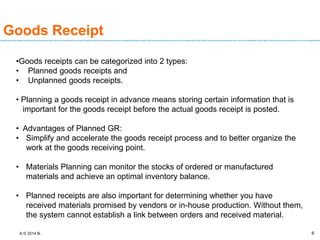 A © 2014 B. 6
Goods Receipt
•Goods receipts can be categorized into 2 types:
• Planned goods receipts and
• Unplanned goods receipts.
• Planning a goods receipt in advance means storing certain information that is
important for the goods receipt before the actual goods receipt is posted.
• Advantages of Planned GR:
• Simplify and accelerate the goods receipt process and to better organize the
work at the goods receiving point.
• Materials Planning can monitor the stocks of ordered or manufactured
materials and achieve an optimal inventory balance.
• Planned receipts are also important for determining whether you have
received materials promised by vendors or in-house production. Without them,
the system cannot establish a link between orders and received material.
 