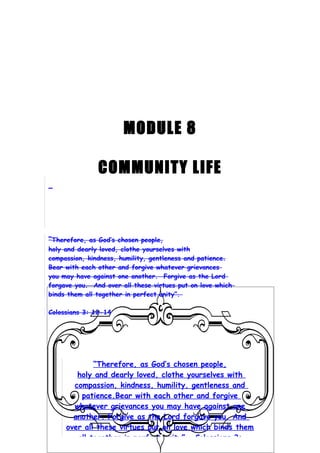 MODULE 8

               COMMUNITY LIFE



“Therefore, as God’s chosen people,
holy and dearly loved, clothe yourselves with
compassion, kindness, humility, gentleness and patience.
Bear with each other and forgive whatever grievances
you may have against one another. Forgive as the Lord
forgave you. And over all these virtues put on love which
binds them all together in perfect unity”.

Colossians 3: 12-14




             “Therefore, as God’s chosen people,
        holy and dearly loved, clothe yourselves with
       compassion, kindness, humility, gentleness and
         patience.Bear with each other and forgive
       whatever grievances you may have against one
       another. Forgive as the Lord forgave you. And
     over all these virtues put on love which binds them
        all together in perfect unity”. Colossians 3:
 