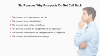 Six Reasons Why Prospects Do Not Call Back
1. The prospect is too busy to return the call.
2. The prospect is not interest...