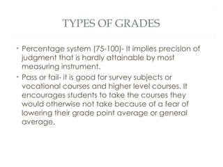 TYPES OF GRADES

• Percentage system (75-100)- It implies precision of
  judgment that is hardly attainable by most
  measuring instrument.
• Pass or fail- it is good for survey subjects or
  vocational courses and higher level courses. It
  encourages students to take the courses they
  would otherwise not take because of a fear of
  lowering their grade point average or general
  average.
 