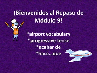 ¡Bienvenidos al Repaso de
       Módulo 9!

    *airport vocabulary
    *progressive tense
        *acabar de
        *hace…que
 