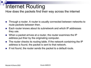 Internet Routing
How does the packets find their way across the internet


   Through a router. A router is usually connected between networks to
    route packets between then.
   Each router knows about its subnetwork and which IP addresses
    they use.
   When a packet arrives at a router, the router examines the IP
    address put thier by the originating computer.
   The router checks its routing table. If the network containing the IP
    address is found, the packet is sent to that network.
   If not found, the router sends the packet to a default route.




Module 9-Ghana 2002             Kizuki-AMSCO
 