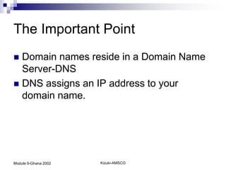 The Important Point
 Domain names reside in a Domain Name
  Server-DNS
 DNS assigns an IP address to your
  domain name.




Module 9-Ghana 2002   Kizuki-AMSCO
 