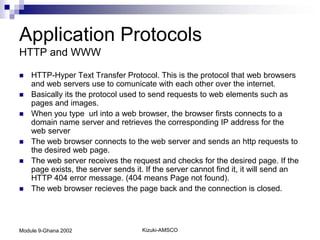 Application Protocols
HTTP and WWW

   HTTP-Hyper Text Transfer Protocol. This is the protocol that web browsers
    and web servers use to comunicate with each other over the internet.
   Basically its the protocol used to send requests to web elements such as
    pages and images.
   When you type url into a web browser, the browser firsts connects to a
    domain name server and retrieves the corresponding IP address for the
    web server
   The web browser connects to the web server and sends an http requests to
    the desired web page.
   The web server receives the request and checks for the desired page. If the
    page exists, the server sends it. If the server cannot find it, it will send an
    HTTP 404 error message. (404 means Page not found).
   The web browser recieves the page back and the connection is closed.




Module 9-Ghana 2002                 Kizuki-AMSCO
 
