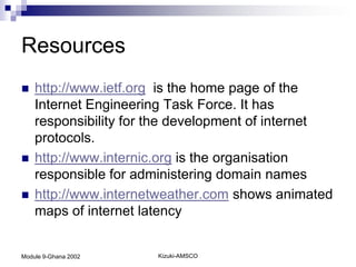 Resources
   http://www.ietf.org is the home page of the
    Internet Engineering Task Force. It has
    responsibility for the development of internet
    protocols.
   http://www.internic.org is the organisation
    responsible for administering domain names
   http://www.internetweather.com shows animated
    maps of internet latency


Module 9-Ghana 2002    Kizuki-AMSCO
 