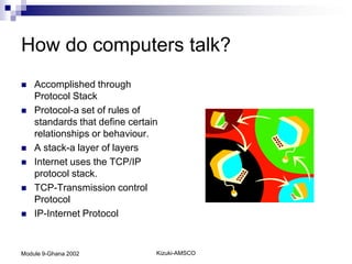 How do computers talk?
   Accomplished through
    Protocol Stack
   Protocol-a set of rules of
    standards that define certain
    relationships or behaviour.
   A stack-a layer of layers
   Internet uses the TCP/IP
    protocol stack.
   TCP-Transmission control
    Protocol
   IP-Internet Protocol


Module 9-Ghana 2002             Kizuki-AMSCO
 