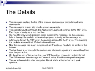 The Details
   The message starts at the top of the protocol stack on your computer and work
    downwards
   The message is broken into chucks known as packets.
   The packets would go through the Application Layer and continue to the TCP layer.
    Each layer is assigned a port number.
   We need to know which program needs to recive the message. So the computer
    listens through the ports to know which program to assigned the message to.
   After going throuh the TCP layer, the packets proceed to the IP layer. This is where
    the packets reveived their IP destination address.
   Now the message has a port number and an IP address. Ready to be sent over the
    internet.
   The hardware layer converts the packets into electronic signals and transmitting them
    over the phone line.
   On the other end of the phone line, your ISP has direct connection to the internet.
    The ISP receives the message and routes it to the IP address on you have given.
   The packets reach the other computer. Here it starts at the bottom and work
    upwards.

Module 9-Ghana 2002                    Kizuki-AMSCO
 