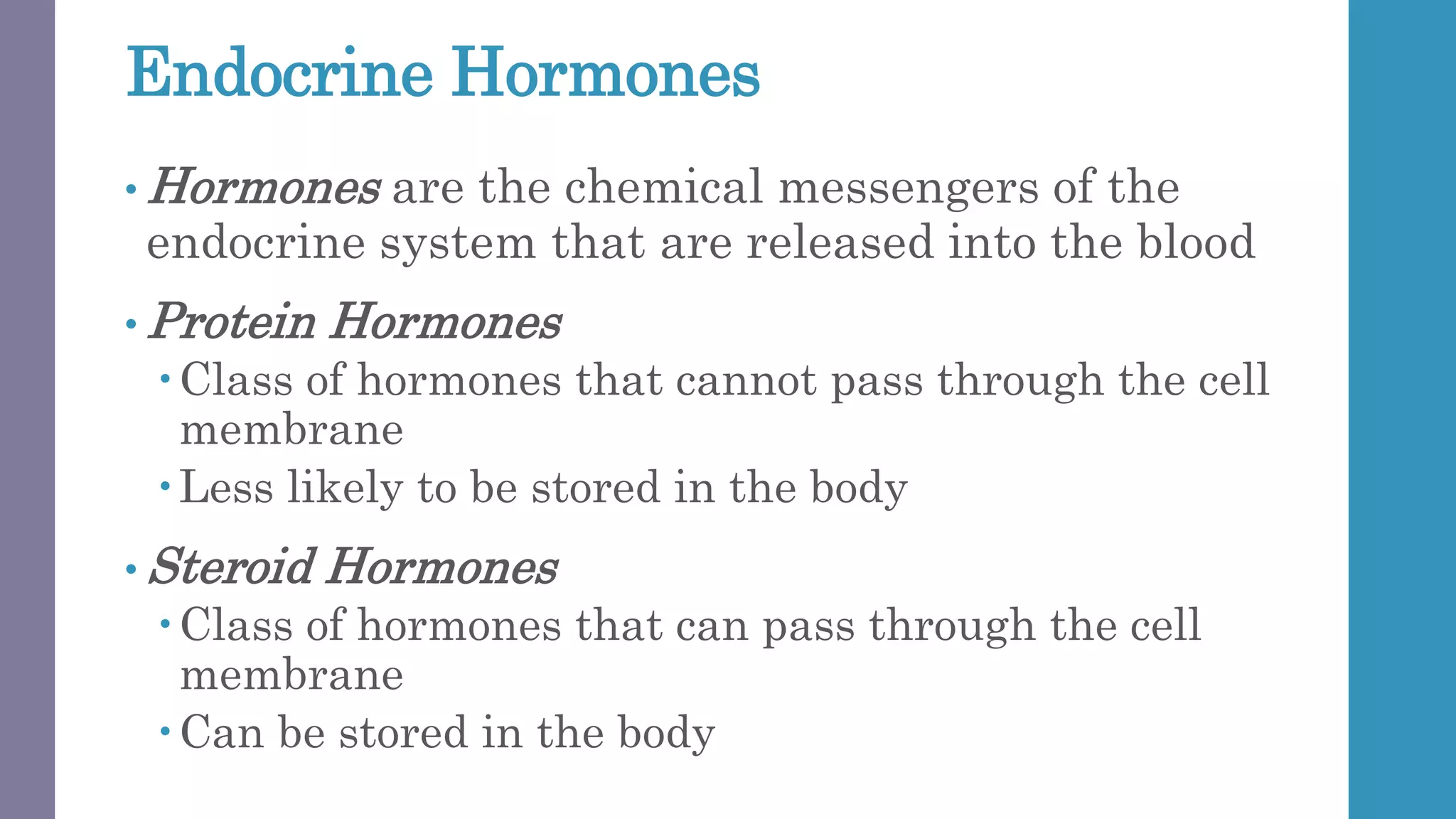 Endocrine Hormones
• Hormones are the chemical messengers of the
endocrine system that are released into the blood
• Protein Hormones
Class of hormones that cannot pass through the cell
membrane
Less likely to be stored in the body
• Steroid Hormones
Class of hormones that can pass through the cell
membrane
Can be stored in the body
 