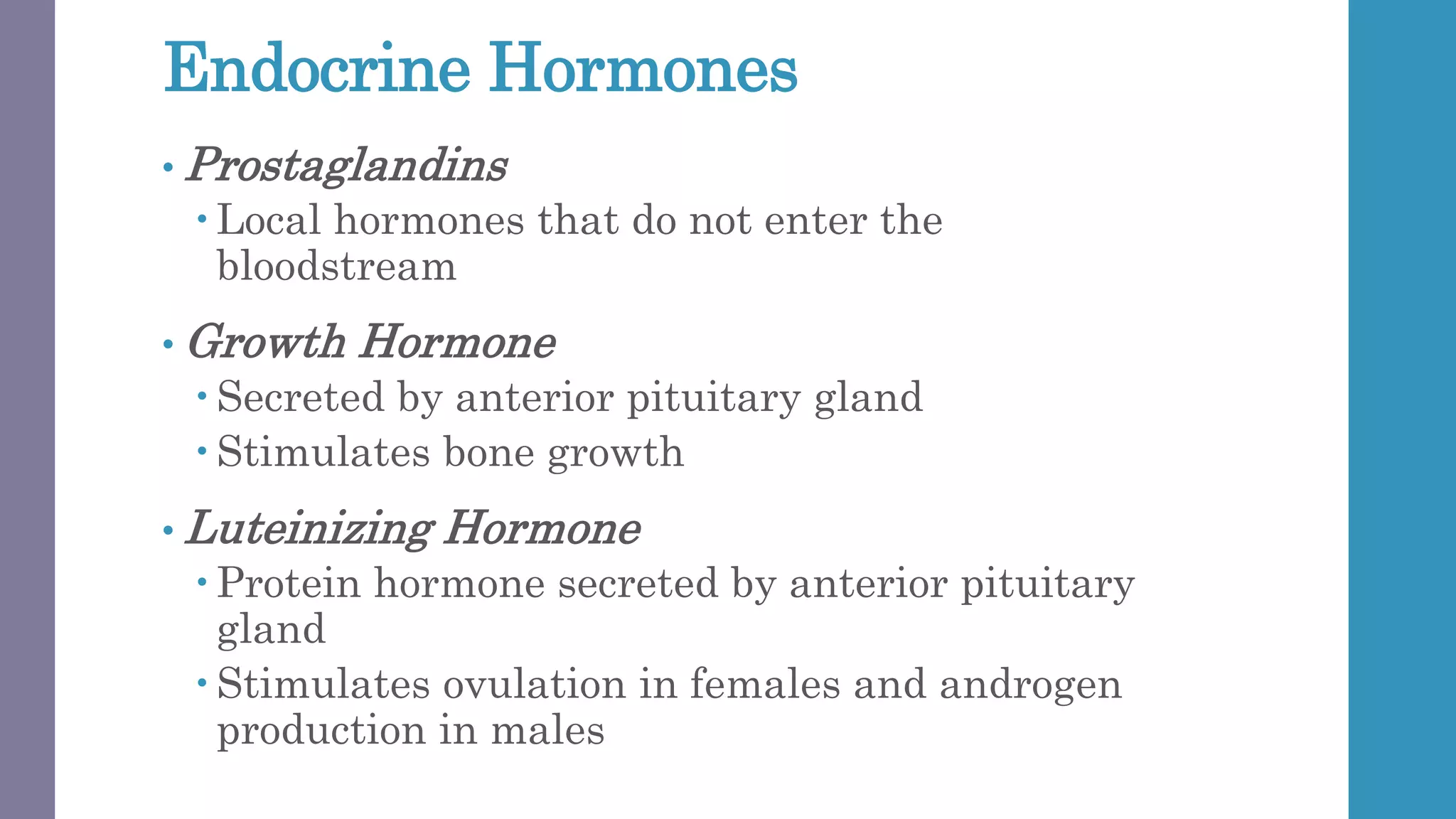 Endocrine Hormones
• Prostaglandins
 Local hormones that do not enter the
bloodstream
• Growth Hormone
 Secreted by anterior pituitary gland
 Stimulates bone growth
• Luteinizing Hormone
 Protein hormone secreted by anterior pituitary
gland
 Stimulates ovulation in females and androgen
production in males
 