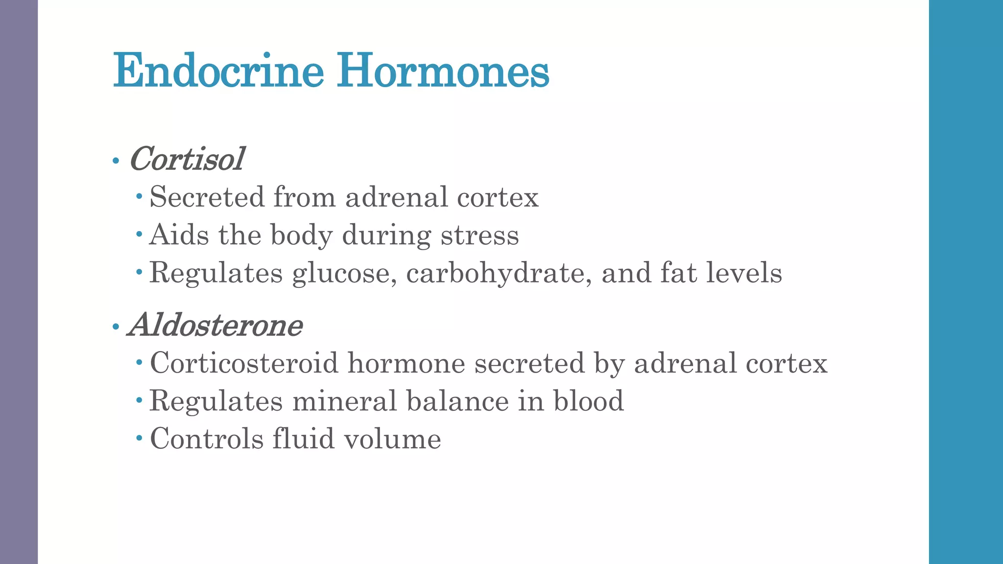 Endocrine Hormones
• Cortisol
 Secreted from adrenal cortex
 Aids the body during stress
 Regulates glucose, carbohydrate, and fat levels
• Aldosterone
 Corticosteroid hormone secreted by adrenal cortex
 Regulates mineral balance in blood
 Controls fluid volume
 