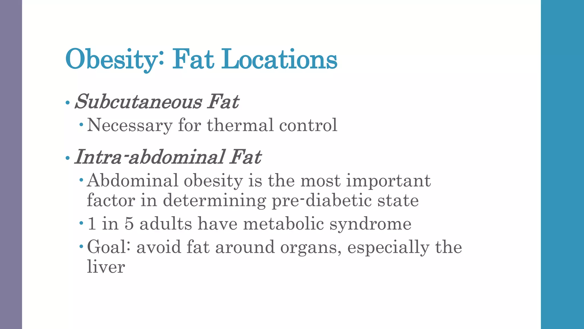 Obesity: Fat Locations
• Subcutaneous Fat
Necessary for thermal control
• Intra-abdominal Fat
Abdominal obesity is the most important
factor in determining pre-diabetic state
1 in 5 adults have metabolic syndrome
Goal: avoid fat around organs, especially the
liver
 